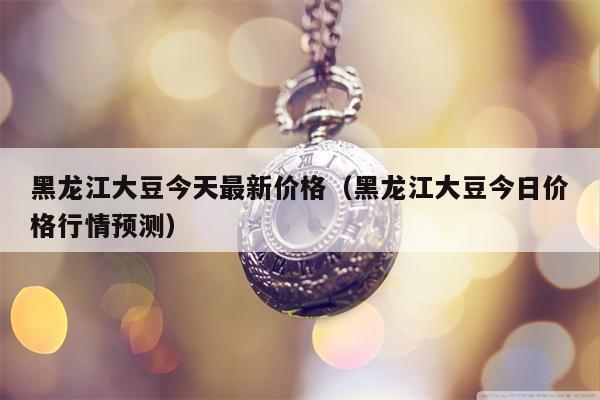 黑龙江大豆今天最新价格（黑龙江大豆今日价格行情预测）