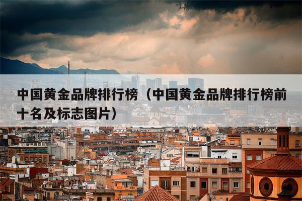 中国黄金品牌排行榜（中国黄金品牌排行榜前十名及标志图片）