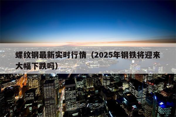 螺纹钢最新实时行情（2025年钢铁将迎来大幅下跌吗）