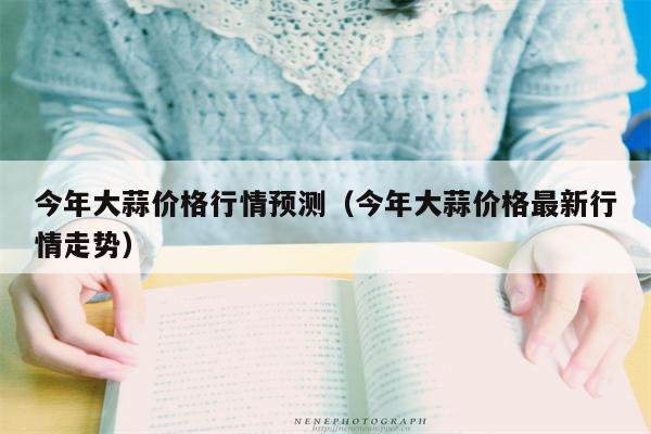 今年大蒜价格行情预测（今年大蒜价格最新行情走势）