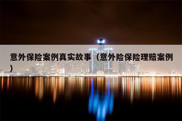 意外保险案例真实故事（意外险保险理赔案例）