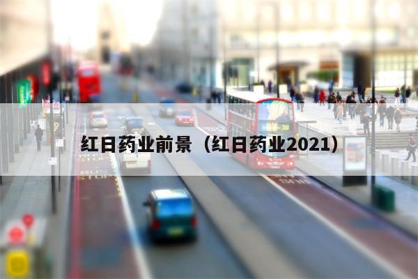 红日药业前景（红日药业2021）