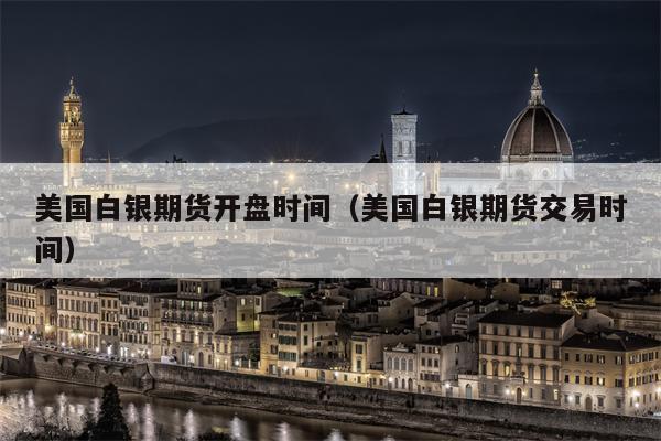 美国白银期货开盘时间（美国白银期货交易时间）