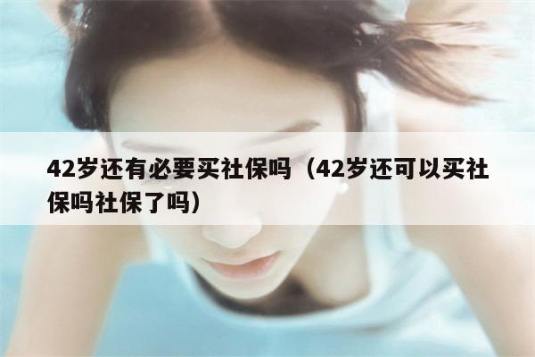 42岁还有必要买社保吗（42岁还可以买社保吗社保了吗）