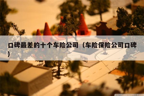 口碑最差的十个车险公司（车险保险公司口碑）