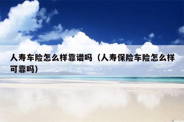 人寿车险怎么样靠谱吗（人寿保险车险怎么样可靠吗）