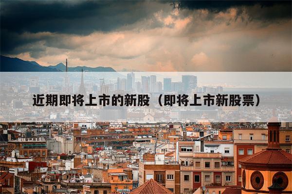 近期即将上市的新股（即将上市新股票）