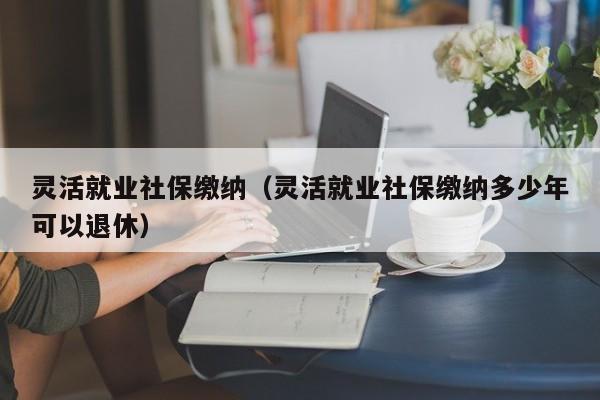 灵活就业社保缴纳（灵活就业社保缴纳多少年可以退休）