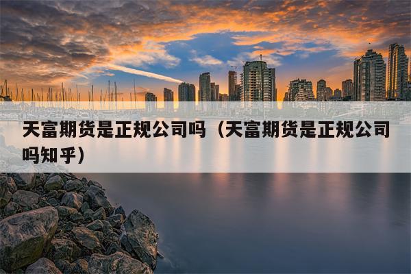 天富期货是正规公司吗（天富期货是正规公司吗知乎）
