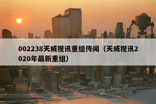 002238天威视讯重组传闻（天威视讯2020年最新重组）