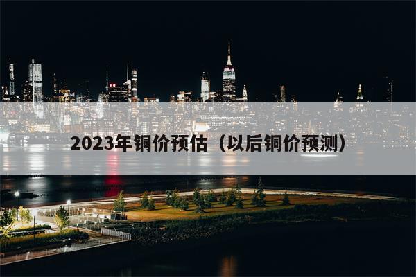 2023年铜价预估（以后铜价预测）
