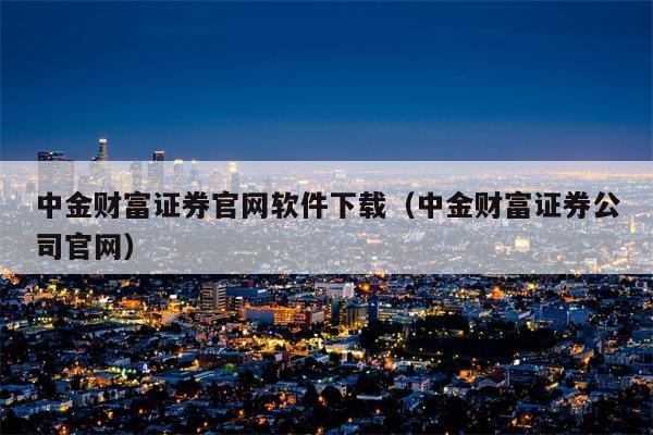 中金财富证券官网软件下载（中金财富证券公司官网）