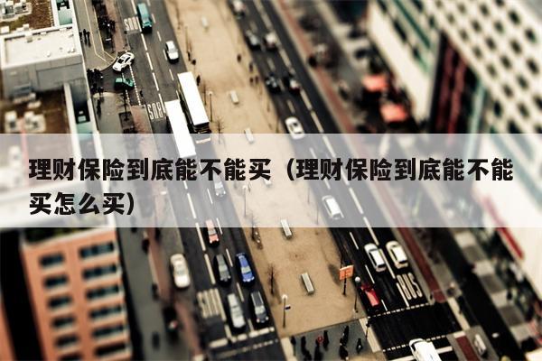 理财保险到底能不能买（理财保险到底能不能买怎么买）