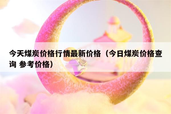 今天煤炭价格行情最新价格（今日煤炭价格查询 参考价格）