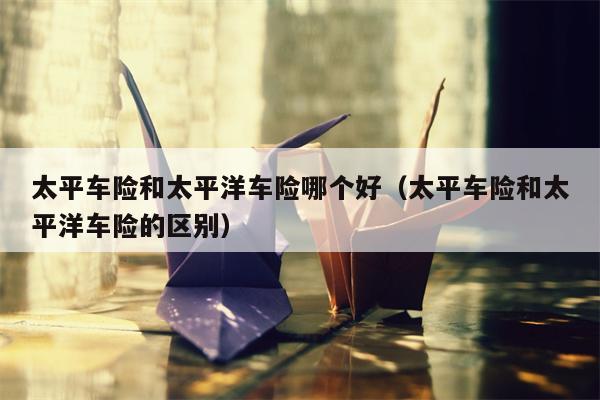 太平车险和太平洋车险哪个好（太平车险和太平洋车险的区别）