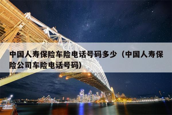 中国人寿保险车险电话号码多少（中国人寿保险公司车险电话号码）