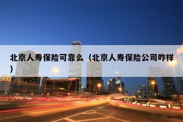 北京人寿保险可靠么（北京人寿保险公司咋样）