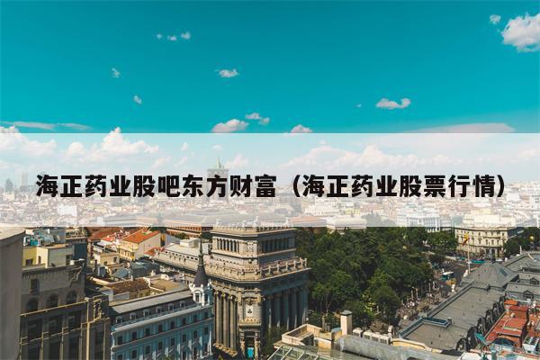 海正药业股吧东方财富（海正药业股票行情）