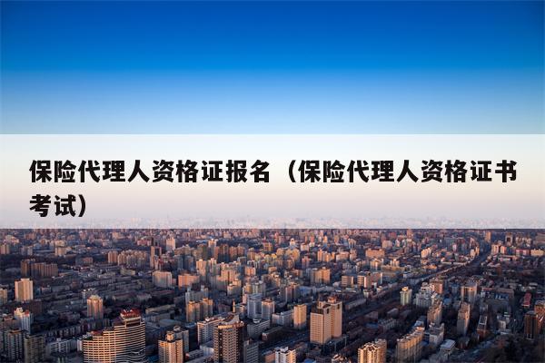 保险代理人资格证报名（保险代理人资格证书考试）