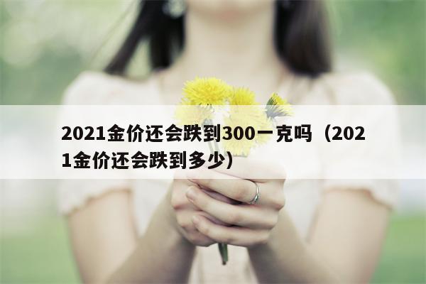 2021金价还会跌到300一克吗（2021金价还会跌到多少）