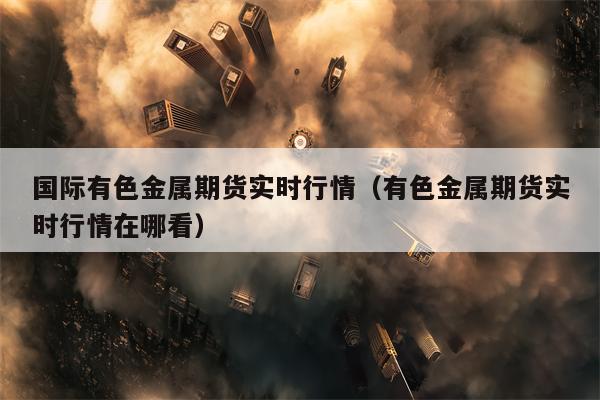 国际有色金属期货实时行情（有色金属期货实时行情在哪看）