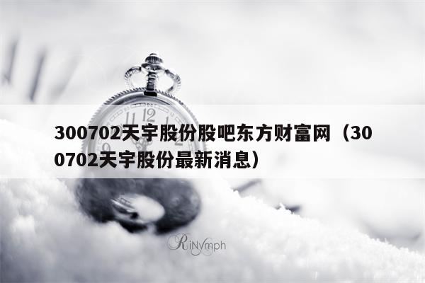 300702天宇股份股吧东方财富网（300702天宇股份最新消息）