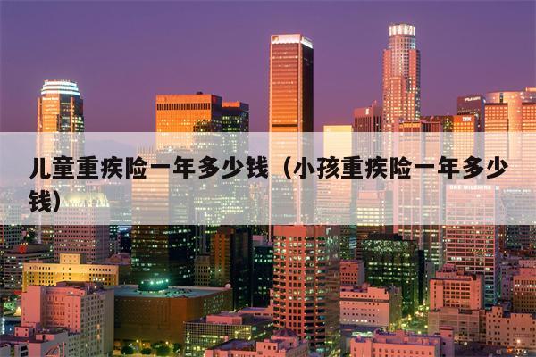 儿童重疾险一年多少钱（小孩重疾险一年多少钱）