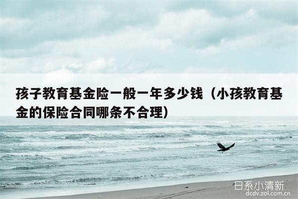 孩子教育基金险一般一年多少钱（小孩教育基金的保险合同哪条不合理）
