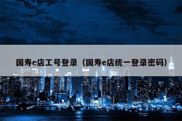 国寿e店工号登录（国寿e店统一登录密码）