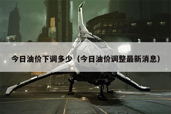 今日油价下调多少（今日油价调整最新消息）