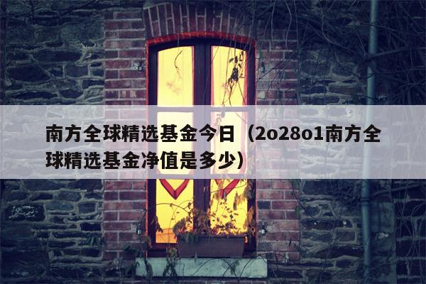 南方全球精选基金今日（2o28o1南方全球精选基金净值是多少）