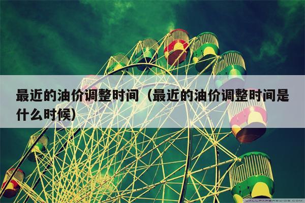 最近的油价调整时间（最近的油价调整时间是什么时候）