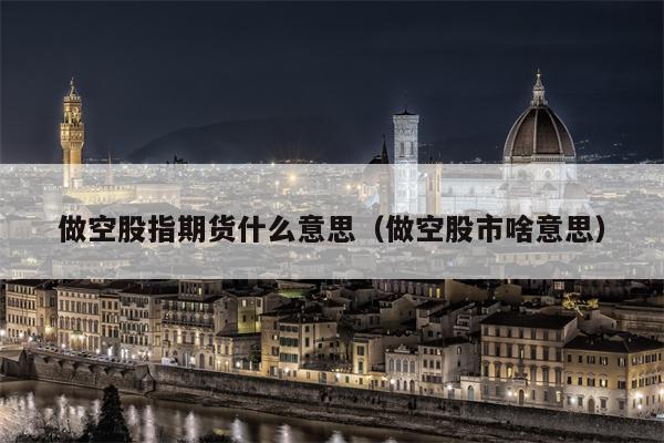 做空股指期货什么意思（做空股市啥意思）