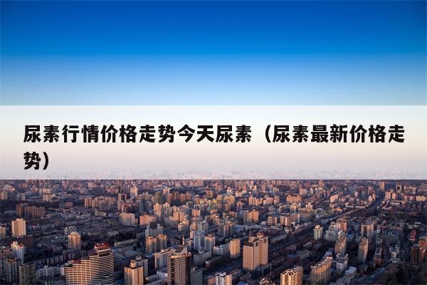 尿素行情价格走势今天尿素（尿素最新价格走势）