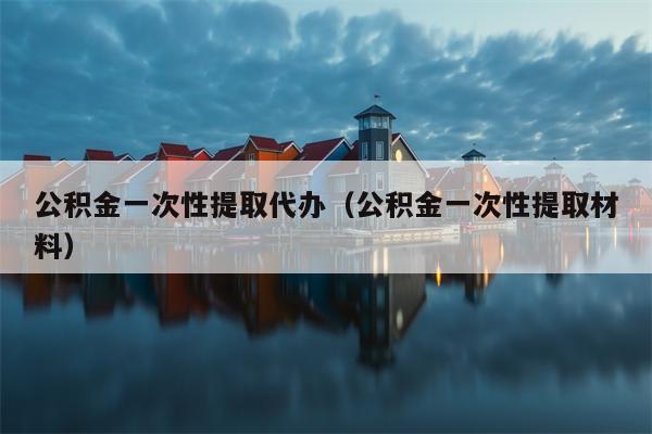公积金一次性提取代办（公积金一次性提取材料）