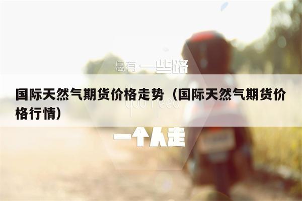 国际天然气期货价格走势（国际天然气期货价格行情）