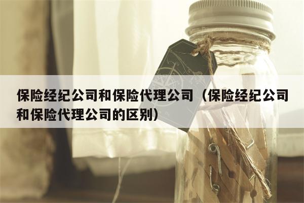 保险经纪公司和保险代理公司（保险经纪公司和保险代理公司的区别）