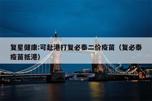 复星健康:可赴港打复必泰二价疫苗（复必泰疫苗抵港）