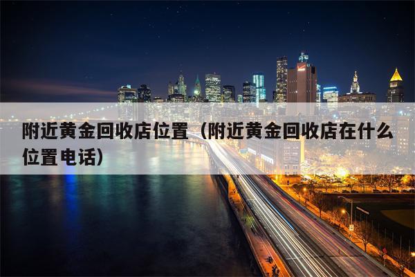 附近黄金回收店位置（附近黄金回收店在什么位置电话）