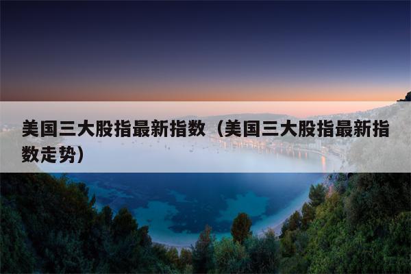 美国三大股指最新指数（美国三大股指最新指数走势）
