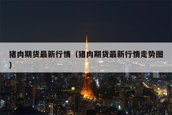 猪肉期货最新行情（猪肉期货最新行情走势图）