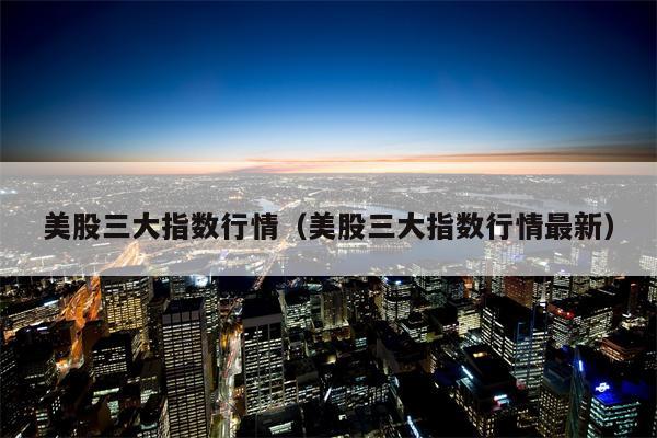 美股三大指数行情（美股三大指数行情最新）