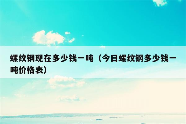 螺纹钢现在多少钱一吨（今日螺纹钢多少钱一吨价格表）