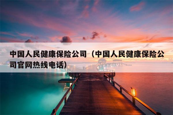 中国人民健康保险公司（中国人民健康保险公司官网热线电话）