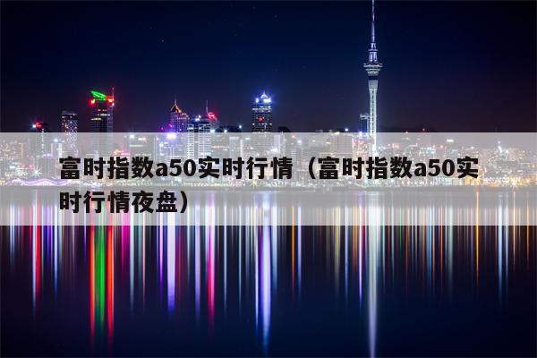 富时指数a50实时行情（富时指数a50实时行情夜盘）