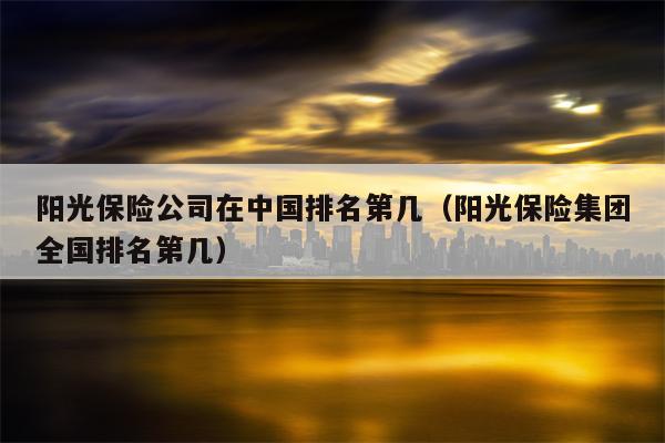 阳光保险公司在中国排名第几（阳光保险集团全国排名第几）