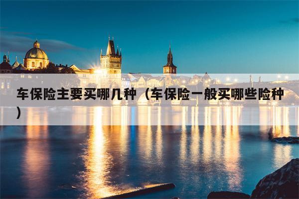 车保险主要买哪几种（车保险一般买哪些险种）