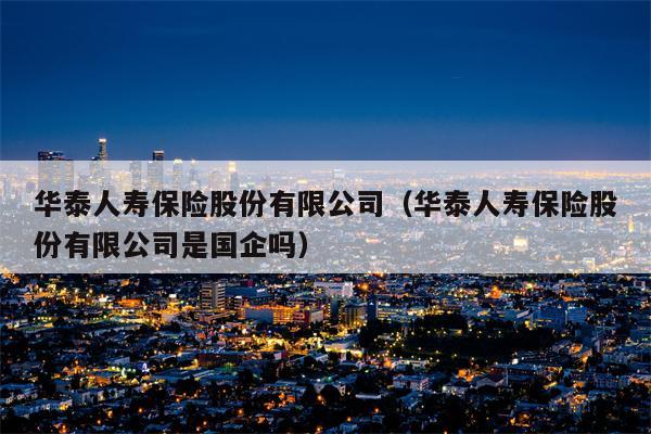 华泰人寿保险股份有限公司（华泰人寿保险股份有限公司是国企吗）