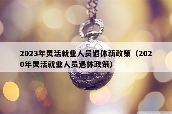 2023年灵活就业人员退休新政策（2020年灵活就业人员退休政策）
