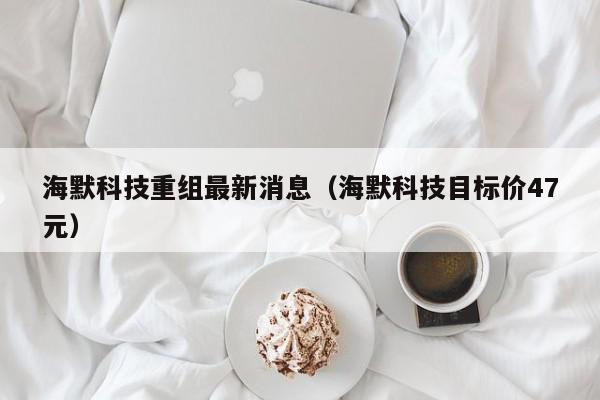 海默科技重组最新消息（海默科技目标价47元）